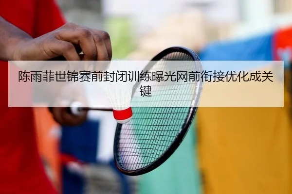 陈雨菲世锦赛前封闭训练曝光网前衔接优化成关键