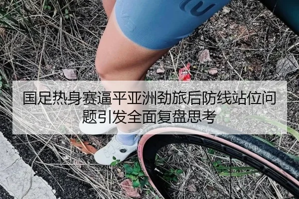 国足热身赛逼平亚洲劲旅后防线站位问题引发全面复盘思考